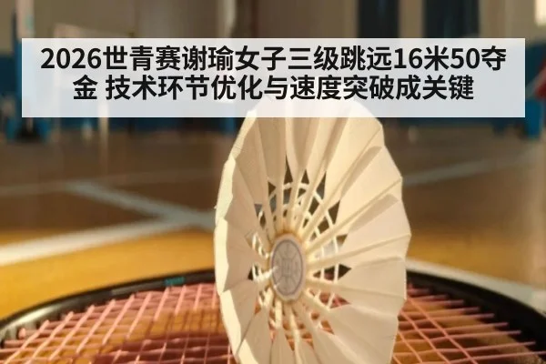 2026世青赛谢瑜女子三级跳远16米50夺金 技术环节优化与速度突破成关键