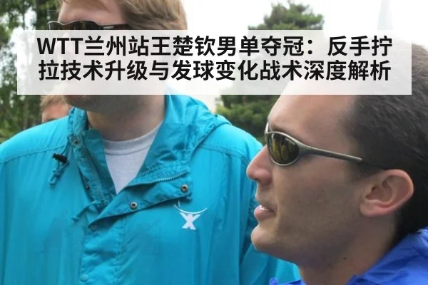 WTT兰州站王楚钦男单夺冠:反手拧拉技术升级与发球变化战术深度解析